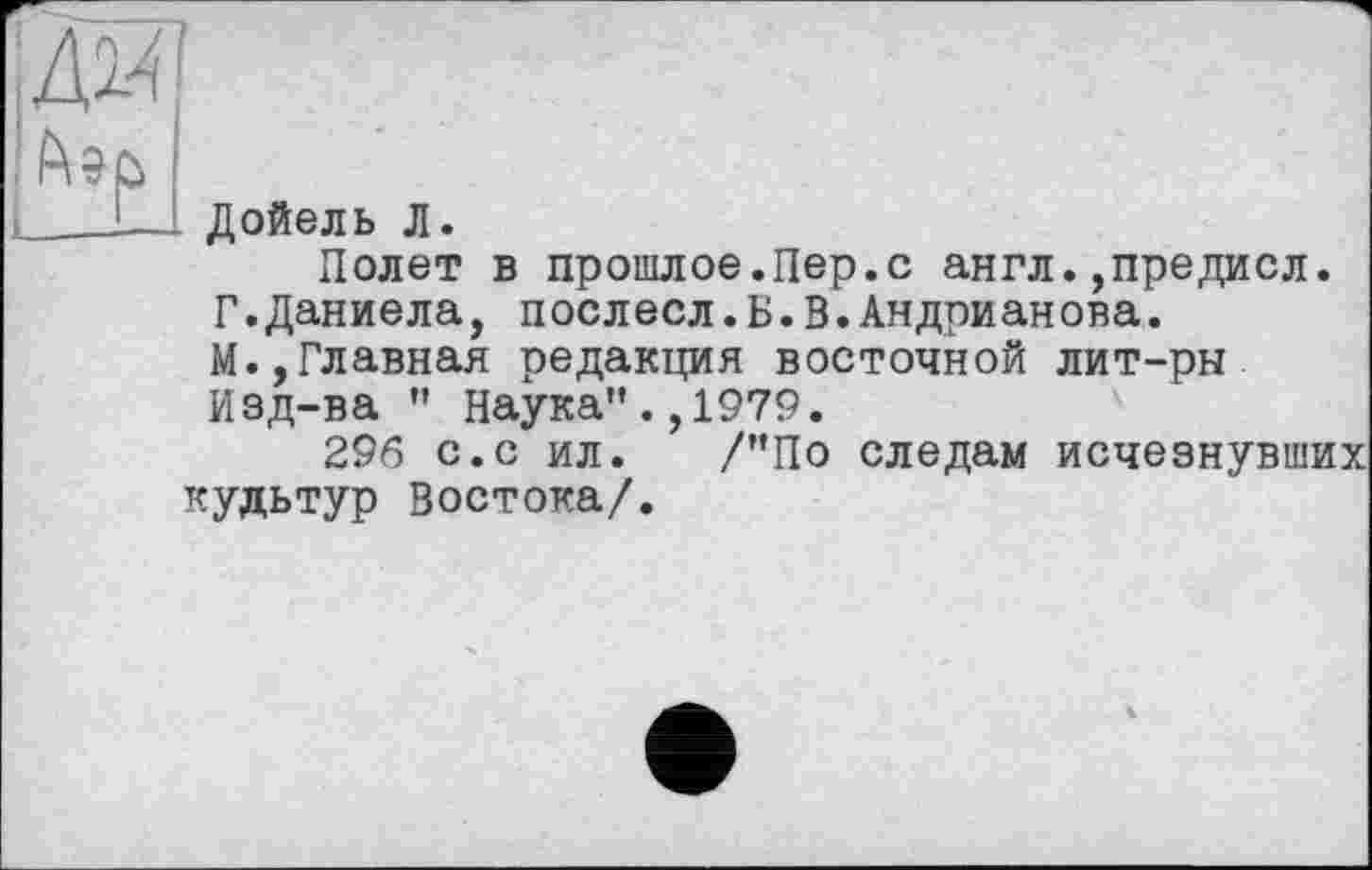 ﻿мм
ГЭР
Дойель Л.
Полет в прошлое.Пер.с англ.,предисл. Г.Даниела, поелесл. Б. В.Андрианова. М.,Главная редакция восточной лит-рн Изд-ва " Наука".,1979.
296 с.с ил. /"По следам исчезнувших кудьтур Востока/.